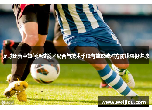 足球比赛中如何通过战术配合与技术手段有效攻破对方防线获得进球