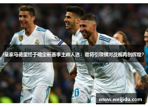 皇家马德里终于确定新赛季主帅人选：谁将引领银河战舰再创辉煌？