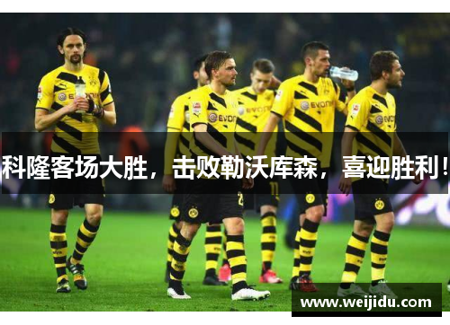 科隆客场大胜，击败勒沃库森，喜迎胜利！