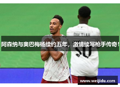 阿森纳与奥巴梅杨续约五年，激情续写枪手传奇！