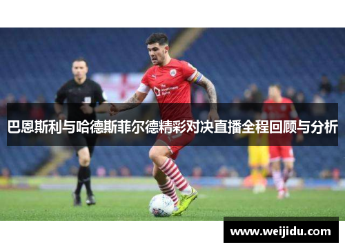 巴恩斯利与哈德斯菲尔德精彩对决直播全程回顾与分析