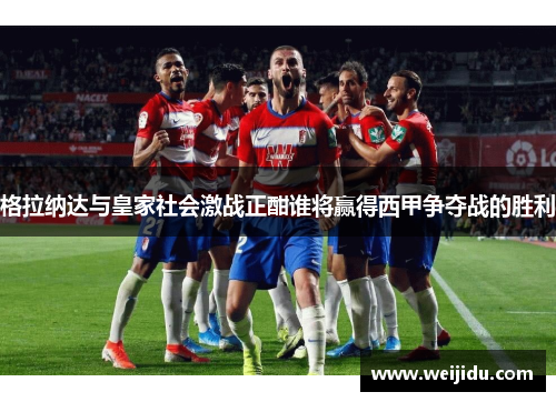 格拉纳达与皇家社会激战正酣谁将赢得西甲争夺战的胜利