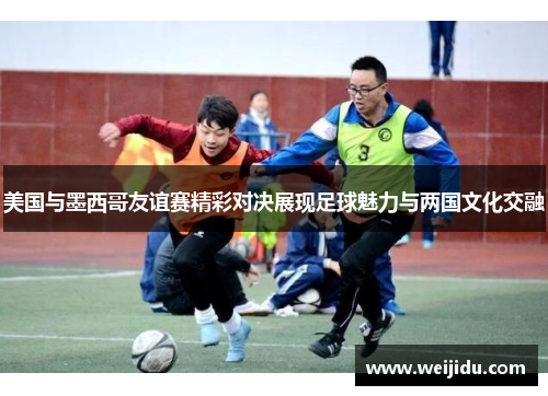 美国与墨西哥友谊赛精彩对决展现足球魅力与两国文化交融